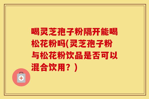 喝灵芝孢子粉隔开能喝松花粉吗(灵芝孢子粉与松花粉饮品是否可以混合饮用？)