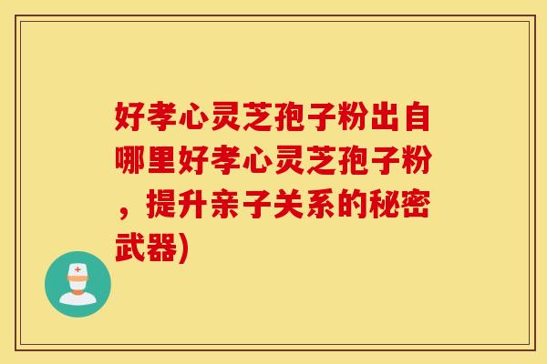 好孝心灵芝孢子粉出自哪里好孝心灵芝孢子粉，提升亲子关系的秘密武器)