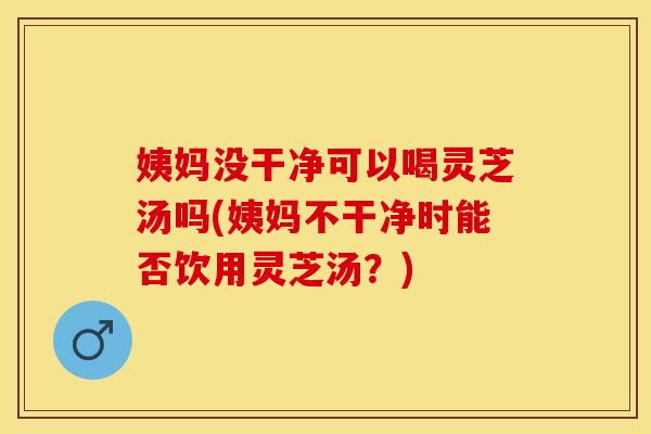 姨妈没干净可以喝灵芝汤吗(姨妈不干净时能否饮用灵芝汤？)