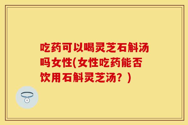 吃药可以喝灵芝石斛汤吗女性(女性吃药能否饮用石斛灵芝汤？)