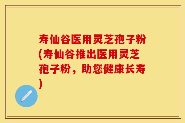 寿仙谷医用灵芝孢子粉(寿仙谷推出医用灵芝孢子粉，助您健康长寿)