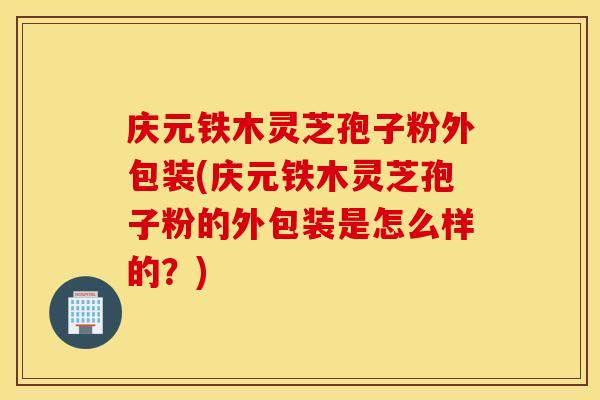 庆元铁木灵芝孢子粉外包装(庆元铁木灵芝孢子粉的外包装是怎么样的？)