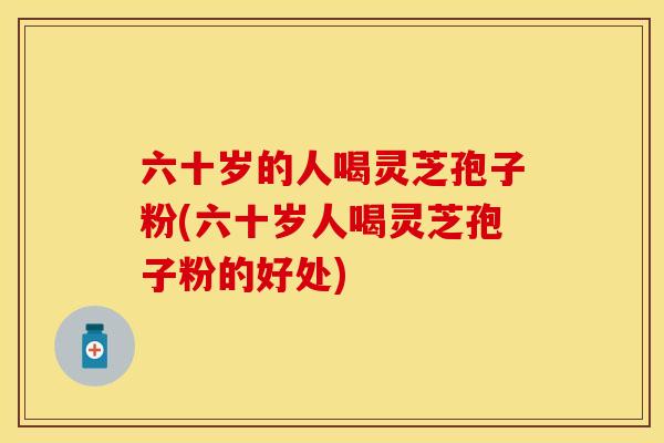 六十岁的人喝灵芝孢子粉(六十岁人喝灵芝孢子粉的好处)