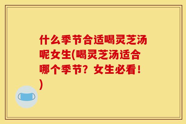 什么季节合适喝灵芝汤呢女生(喝灵芝汤适合哪个季节？女生必看！)