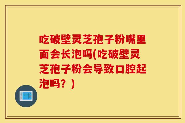 吃破壁灵芝孢子粉嘴里面会长泡吗(吃破壁灵芝孢子粉会导致口腔起泡吗？)