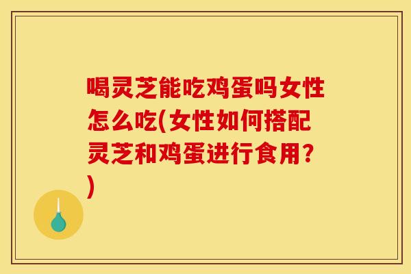 喝灵芝能吃鸡蛋吗女性怎么吃(女性如何搭配灵芝和鸡蛋进行食用？)