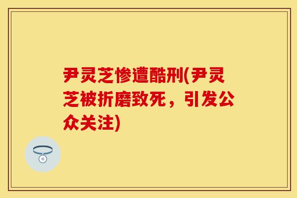 尹灵芝惨遭酷刑(尹灵芝被折磨致死，引发公众关注)