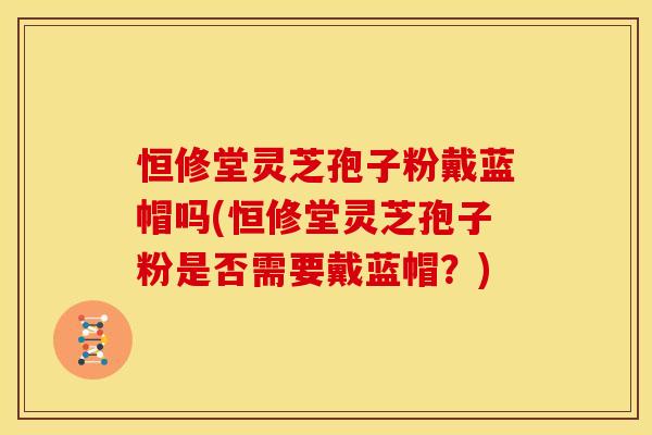 恒修堂灵芝孢子粉戴蓝帽吗(恒修堂灵芝孢子粉是否需要戴蓝帽？)