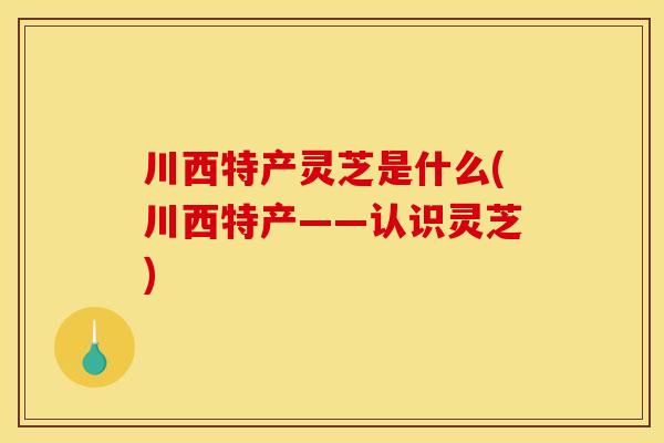 川西特产灵芝是什么(川西特产——认识灵芝)