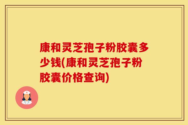 康和灵芝孢子粉胶囊多少钱(康和灵芝孢子粉胶囊价格查询)