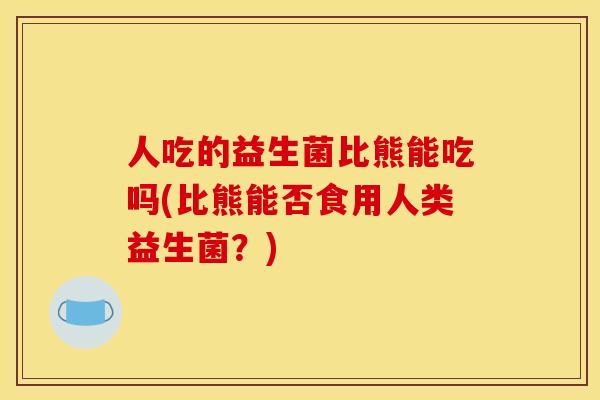 人吃的益生菌比熊能吃吗(比熊能否食用人类益生菌?) 人吃的益生菌比熊能吃吗(比熊能否食用人类益生菌?)