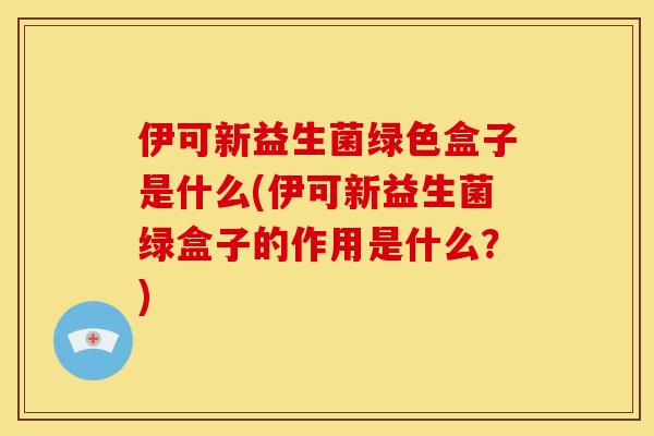 伊可新益生菌绿色盒子是什么(伊可新益生菌绿盒子的作用是什么？)
