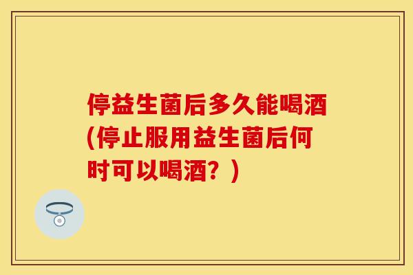 停益生菌后多久能喝酒(停止服用益生菌后何时可以喝酒？)