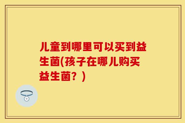 儿童到哪里可以买到益生菌(孩子在哪儿购买益生菌?) 儿童到哪里可以买到益生菌(孩子在哪儿购买益生菌?)