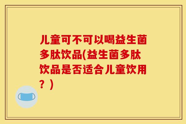 儿童可不可以喝益生菌多肽饮品(益生菌多肽饮品是否适合儿童饮用？)