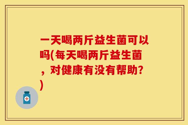 一天喝两斤益生菌可以吗(每天喝两斤益生菌，对健康有没有帮助？)