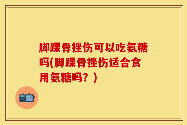 脚踝骨挫伤可以吃氨糖吗(脚踝骨挫伤适合食用氨糖吗？)