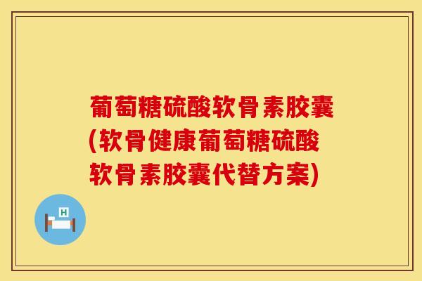 葡萄糖硫酸软骨素胶囊(软骨健康葡萄糖硫酸软骨素胶囊代替方案)