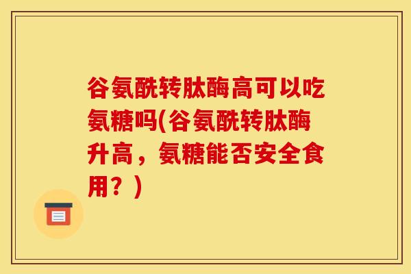 谷氨酰转肽酶高可以吃氨糖吗(谷氨酰转肽酶升高，氨糖能否安全食用？)