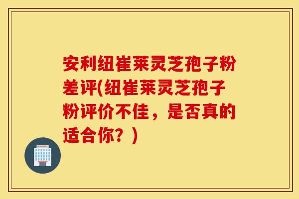 安利纽崔莱灵芝孢子粉差评(纽崔莱灵芝孢子粉评价不佳，是否真的适合你？)
