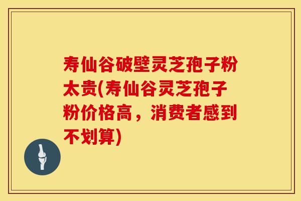 寿仙谷破壁灵芝孢子粉太贵(寿仙谷灵芝孢子粉价格高，消费者感到不划算)
