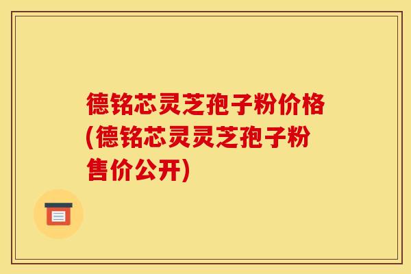 德铭芯灵芝孢子粉价格(德铭芯灵灵芝孢子粉售价公开)