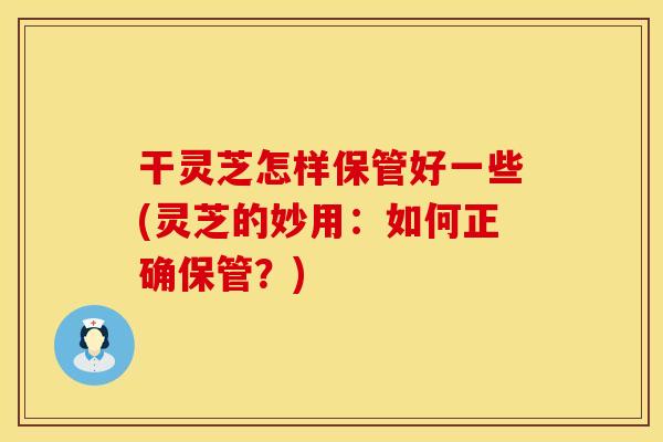 干灵芝怎样保管好一些(灵芝的妙用：如何正确保管？)
