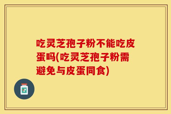 吃灵芝孢子粉不能吃皮蛋吗(吃灵芝孢子粉需避免与皮蛋同食)