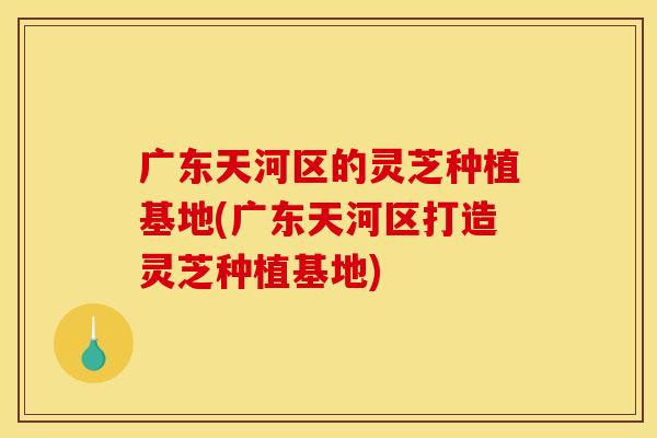 广东天河区的灵芝种植基地(广东天河区打造灵芝种植基地)