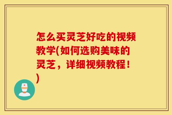 怎么买灵芝好吃的视频教学(如何选购美味的灵芝，详细视频教程！)