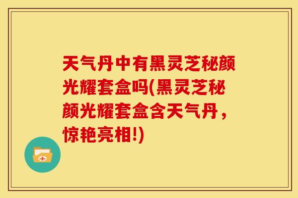 天气丹中有黑灵芝秘颜光耀套盒吗(黑灵芝秘颜光耀套盒含天气丹，惊艳亮相!)