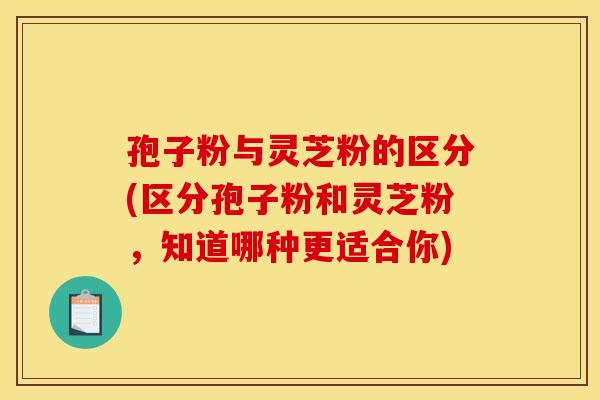 孢子粉与灵芝粉的区分(区分孢子粉和灵芝粉，知道哪种更适合你)