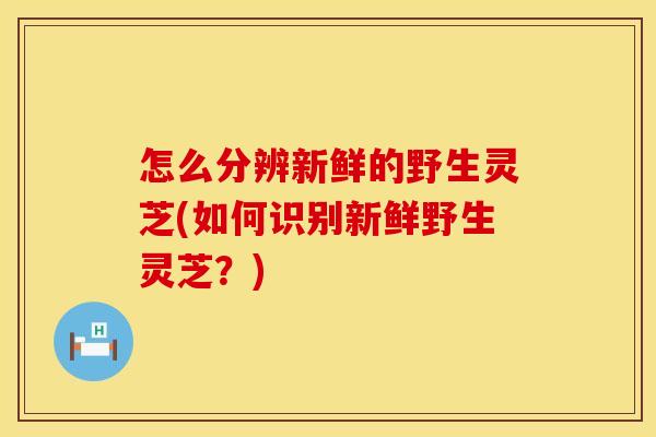 怎么分辨新鲜的野生灵芝(如何识别新鲜野生灵芝？)