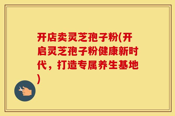 开店卖灵芝孢子粉(开启灵芝孢子粉健康新时代，打造专属养生基地)