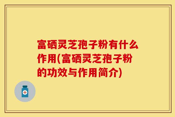 富硒灵芝孢子粉有什么作用(富硒灵芝孢子粉的功效与作用简介)