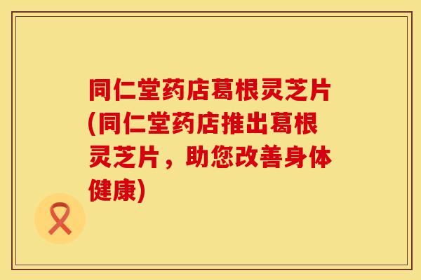 同仁堂药店葛根灵芝片(同仁堂药店推出葛根灵芝片，助您改善身体健康)