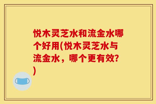 悦木灵芝水和流金水哪个好用(悦木灵芝水与流金水，哪个更有效？)