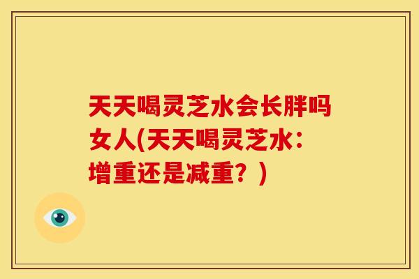 天天喝灵芝水会长胖吗女人(天天喝灵芝水：增重还是减重？)