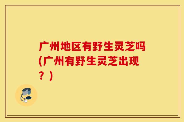 广州地区有野生灵芝吗(广州有野生灵芝出现？)