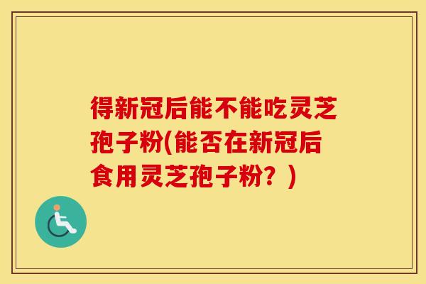 得新冠后能不能吃灵芝孢子粉(能否在新冠后食用灵芝孢子粉？)