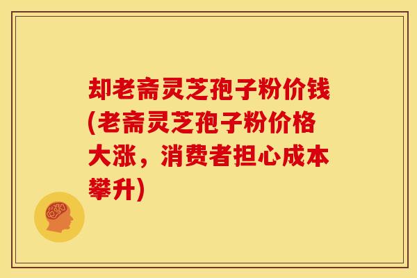 却老斋灵芝孢子粉价钱(老斋灵芝孢子粉价格大涨，消费者担心成本攀升)
