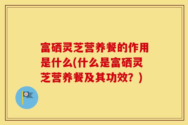 富硒灵芝营养餐的作用是什么(什么是富硒灵芝营养餐及其功效？)