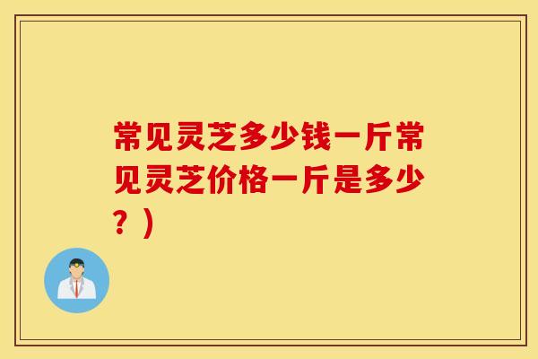 常见灵芝多少钱一斤常见灵芝价格一斤是多少？)