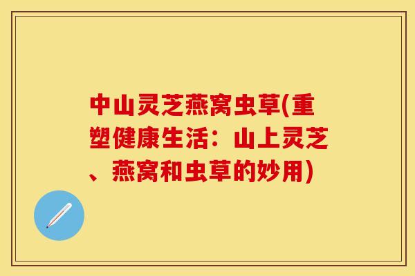 中山灵芝燕窝虫草(重塑健康生活：山上灵芝、燕窝和虫草的妙用)