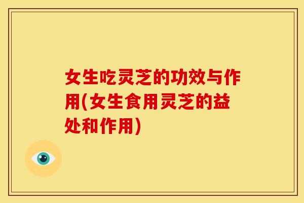 女生吃灵芝的功效与作用(女生食用灵芝的益处和作用)