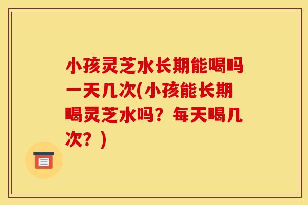 小孩灵芝水长期能喝吗一天几次(小孩能长期喝灵芝水吗？每天喝几次？)