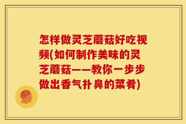 怎样做灵芝蘑菇好吃视频(如何制作美味的灵芝蘑菇——教你一步步做出香气扑鼻的菜肴)