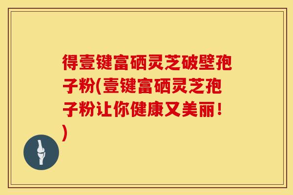 得壹键富硒灵芝破壁孢子粉(壹键富硒灵芝孢子粉让你健康又美丽！)