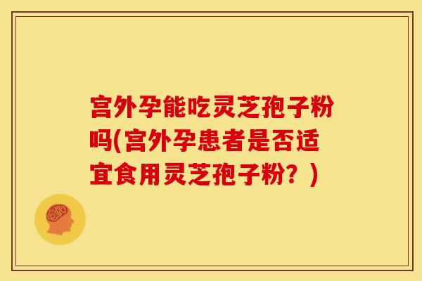 宫外孕能吃灵芝孢子粉吗(宫外孕患者是否适宜食用灵芝孢子粉？)