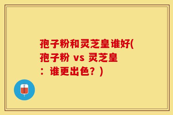 孢子粉和灵芝皇谁好(孢子粉 vs 灵芝皇：谁更出色？)